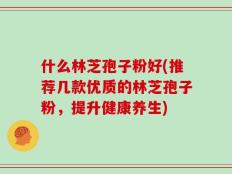 什么林芝孢子粉好(推荐几款优质的林芝孢子粉，提升健康养生)