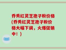 乔秀红灵芝孢子粉价格(乔秀红灵芝孢子粉价格大幅下调，火爆促销中！)