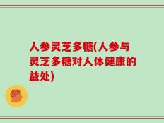 人参灵芝多糖(人参与灵芝多糖对人体健康的益处)