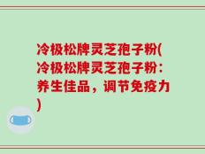 冷极松牌灵芝孢子粉(冷极松牌灵芝孢子粉：养生佳品，调节免疫力)