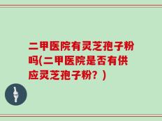 二甲医院有灵芝孢子粉吗(二甲医院是否有供应灵芝孢子粉？)