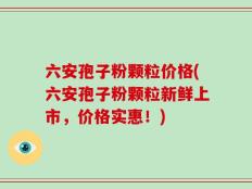 六安孢子粉颗粒价格(六安孢子粉颗粒新鲜上市，价格实惠！)