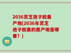 2036灵芝孢子胶囊产地(2036年灵芝孢子胶囊的原产地是哪里？)