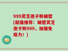 999灵芝孢子粉破壁(超值推荐：破壁灵芝孢子粉999，加强免疫力！)