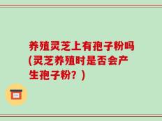 养殖灵芝上有孢子粉吗(灵芝养殖时是否会产生孢子粉？)