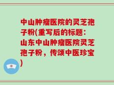 中山肿瘤医院的灵芝孢子粉(重写后的标题：山东中山肿瘤医院灵芝孢子粉，传颂中医珍宝)