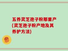五养灵芝孢子粉那里产(灵芝孢子粉产地及其养护方法)