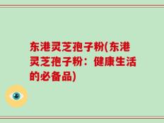东港灵芝孢子粉(东港灵芝孢子粉：健康生活的必备品)