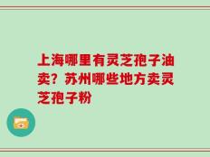上海哪里有灵芝孢子油卖？苏州哪些地方卖灵芝孢子粉