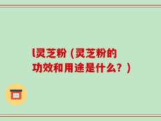l灵芝粉 (灵芝粉的功效和用途是什么？)