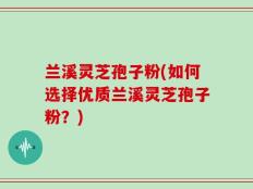 兰溪灵芝孢子粉(如何选择优质兰溪灵芝孢子粉？)