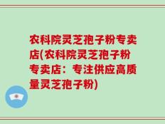 农科院灵芝孢子粉专卖店(农科院灵芝孢子粉专卖店：专注供应高质量灵芝孢子粉)