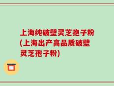 上海纯破壁灵芝孢子粉(上海出产高品质破壁灵芝孢子粉)
