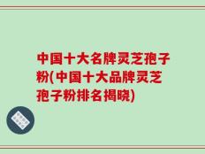 中国十大名牌灵芝孢子粉(中国十大品牌灵芝孢子粉排名揭晓)