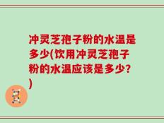 冲灵芝孢子粉的水温是多少(饮用冲灵芝孢子粉的水温应该是多少？)