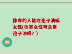体寒的人能吃孢子油嘛女性(体寒女性可食用孢子油吗？)
