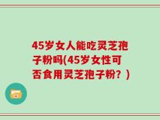 45岁女人能吃灵芝孢子粉吗(45岁女性可否食用灵芝孢子粉？)