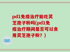 pd1免疫治疗能吃灵芝孢子粉吗(pd1免疫治疗期间是否可以食用灵芝孢子粉？)