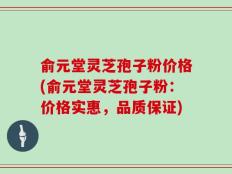 俞元堂灵芝孢子粉价格(俞元堂灵芝孢子粉：价格实惠，品质保证)