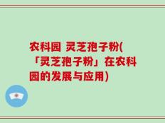 农科园 灵芝孢子粉(「灵芝孢子粉」在农科园的发展与应用)