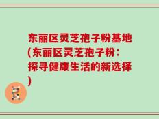东丽区灵芝孢子粉基地(东丽区灵芝孢子粉：探寻健康生活的新选择)