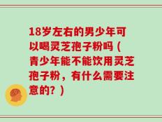 18岁左右的男少年可以喝灵芝孢子粉吗 (青少年能不能饮用灵芝孢子粉，有什么需要注意的？)