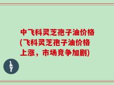 中飞科灵芝孢子油价格(飞科灵芝孢子油价格上涨，市场竞争加剧)