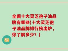 全国十大灵芝孢子油品牌有哪些(十大灵芝孢子油品牌排行榜出炉，你了解多少？)