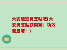 六安破壁灵芝贴吧(六安灵芝贴获突破：功效更显著！)