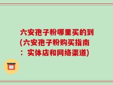 六安孢子粉哪里买的到(六安孢子粉购买指南：实体店和网络渠道)