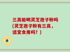 三高能喝灵芝孢子粉吗(灵芝孢子粉有三高，适宜食用吗？)