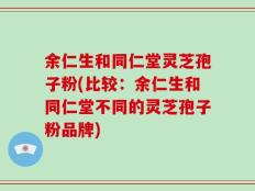 余仁生和同仁堂灵芝孢子粉(比较：余仁生和同仁堂不同的灵芝孢子粉品牌)