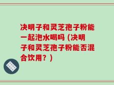 决明子和灵芝孢子粉能一起泡水喝吗 (决明子和灵芝孢子粉能否混合饮用？)