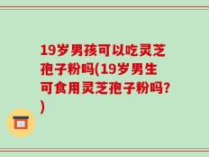 19岁男孩可以吃灵芝孢子粉吗(19岁男生可食用灵芝孢子粉吗？)