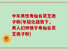 中年男性寿仙谷灵芝孢子粉(年轻化趋势下，男人们钟情于寿仙谷灵芝孢子粉)