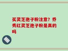 买灵芝孢子粉注意？乔秀红灵芝孢子粉是真的吗