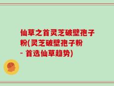 仙草之首灵芝破壁孢子粉(灵芝破壁孢子粉 - 首选仙草趋势)