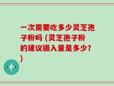 一次需要吃多少灵芝孢子粉吗 (灵芝孢子粉的建议摄入量是多少？)