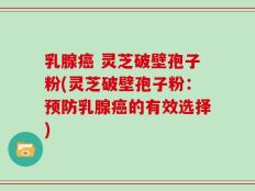 乳腺癌 灵芝破壁孢子粉(灵芝破壁孢子粉：预防乳腺癌的有效选择)