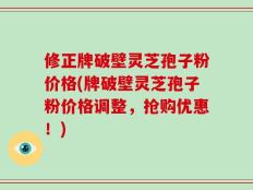 修正牌破壁灵芝孢子粉价格(牌破壁灵芝孢子粉价格调整，抢购优惠！)