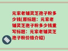 元家老铺灵芝孢子粉多少钱(原标题：元家老铺灵芝孢子粉多少钱重写标题：元家老铺灵芝孢子粉价格介绍)