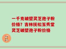 一千克破壁灵芝孢子粉价格？吉林抚松玉秀堂灵芝破壁孢子粉价格