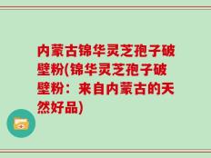 内蒙古锦华灵芝孢子破壁粉(锦华灵芝孢子破壁粉：来自内蒙古的天然好品)