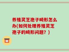 养殖灵芝孢子畸形怎么办(如何处理养殖灵芝孢子的畸形问题？)