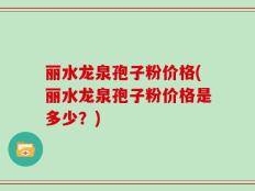 丽水龙泉孢子粉价格(丽水龙泉孢子粉价格是多少？)