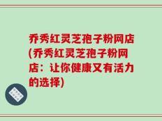乔秀红灵芝孢子粉网店(乔秀红灵芝孢子粉网店：让你健康又有活力的选择)