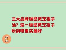 三大品牌破壁灵芝孢子油？紫一破壁灵芝孢子粉到哪里买最好