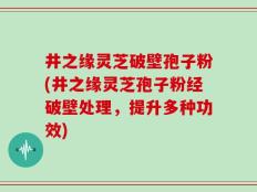 井之缘灵芝破壁孢子粉(井之缘灵芝孢子粉经破壁处理，提升多种功效)