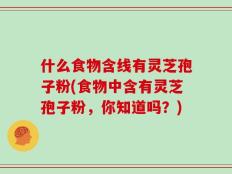 什么食物含线有灵芝孢子粉(食物中含有灵芝孢子粉，你知道吗？)