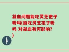 凝血问题能吃灵芝孢子粉吗(能吃灵芝孢子粉吗 对凝血有何影响？)